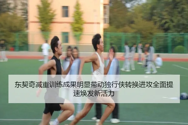 东契奇减重训练成果明显带动独行侠转换进攻全面提速焕发新活力（kaiyun）