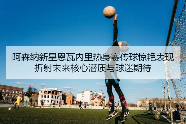 阿森纳新星恩瓦内里热身赛传球惊艳表现折射未来核心潜质与球迷期待 - kaiyun